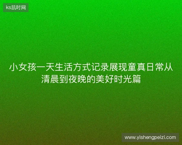 小女孩一天生活方式记录展现童真日常从清晨到夜晚的美好时光篇